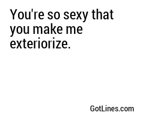 You're so sexy that you make me exteriorize.
