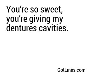 You’re so sweet, you’re giving my dentures cavities.