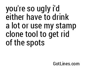 you're so ugly i'd either have to drink a lot or use my stamp clone tool to get rid of the spots