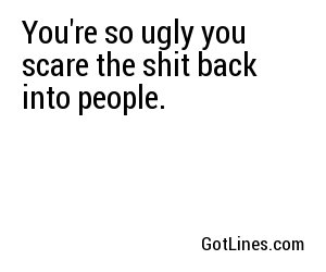 You're so ugly you scare the shit back into people.