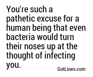 You're such a pathetic excuse for a human being that even bacteria would turn their noses up at the thought of infecting you.
