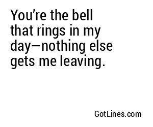 You’re the bell that rings in my day—nothing else gets me leaving.