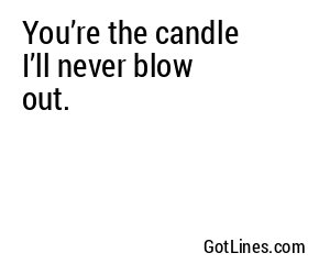 You’re the candle I’ll never blow out.