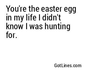 You're the easter egg in my life I didn't know I was hunting for.