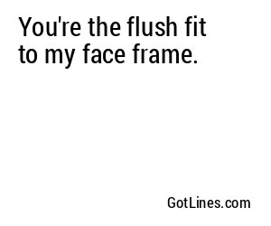 You're the flush fit to my face frame.
