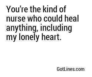You’re the kind of nurse who could heal anything, including my lonely heart.
