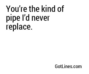 You’re the kind of pipe I’d never replace.
