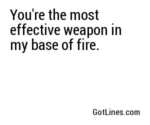 You're the most effective weapon in my base of fire.
