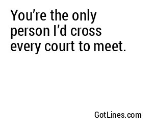 You’re the only person I’d cross every court to meet.