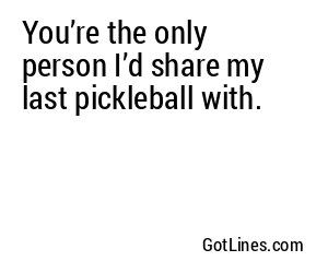 You’re the only person I’d share my last pickleball with.