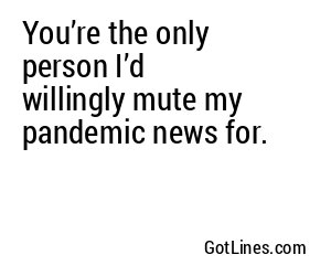 You’re the only person I’d willingly mute my pandemic news for.