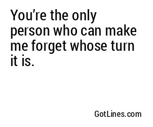You’re the only person who can make me forget whose turn it is.