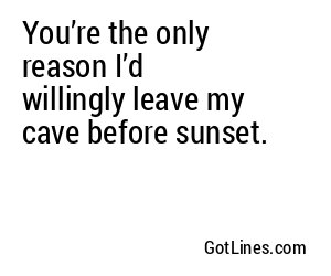 You’re the only reason I’d willingly leave my cave before sunset.