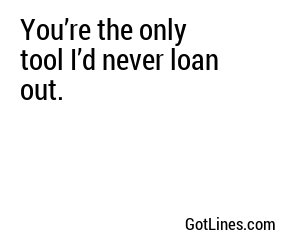 You’re the only tool I’d never loan out.
