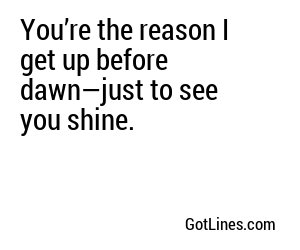 You’re the reason I get up before dawn—just to see you shine.
