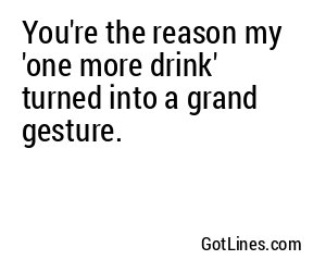 You're the reason my 'one more drink' turned into a grand gesture.