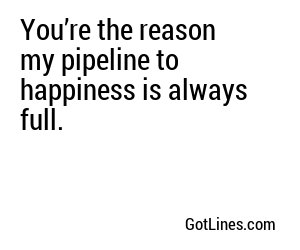 You’re the reason my pipeline to happiness is always full.
