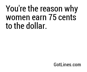 You're the reason why women earn 75 cents to the dollar.
