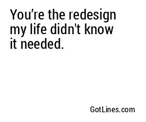 You’re the redesign my life didn't know it needed.