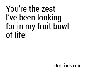 You’re the zest I’ve been looking for in my fruit bowl of life!