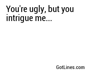 You're ugly, but you intrigue me...