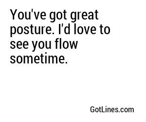 You've got great posture. I'd love to see you flow sometime.