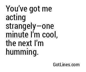 You’ve got me acting strangely—one minute I’m cool, the next I’m humming.