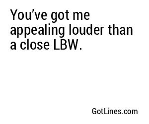 You’ve got me appealing louder than a close LBW.