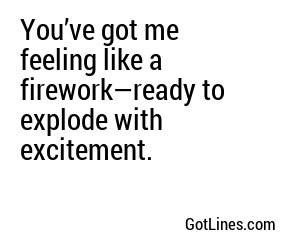 You’ve got me feeling like a firework—ready to explode with excitement.
