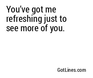 You’ve got me refreshing just to see more of you.