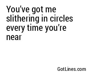 You’ve got me slithering in circles every time you’re near