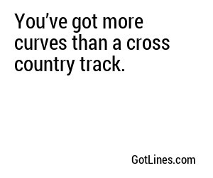 You’ve got more curves than a cross country track.
