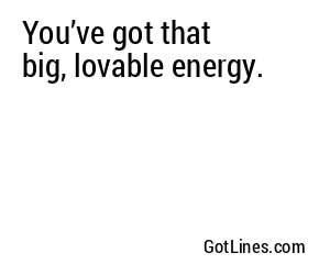 You’ve got that big, lovable energy.