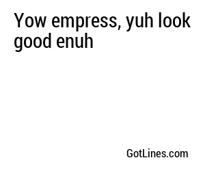 Yow empress, yuh look good enuh
