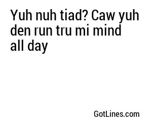 Yuh nuh tiad? Caw yuh den run tru mi mind all day
