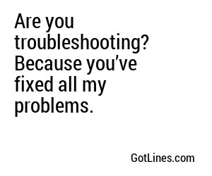 Are you troubleshooting? Because you’ve fixed all my problems.
